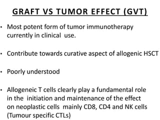 GRAFT VS TUMOR EFFECT (GVT)
• Most potent form of tumor immunotherapy
currently in clinical use.
• Contribute towards curative aspect of allogenic HSCT
• Poorly understood
• Allogeneic T cells clearly play a fundamental role
in the initiation and maintenance of the effect
on neoplastic cells mainly CD8, CD4 and NK cells
(Tumour specific CTLs)
 