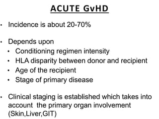 ACUTE GvHD
• Incidence is about 20-70%
• Depends upon
• Conditioning regimen intensity
• HLA disparity between donor and recipient
• Age of the recipient
• Stage of primary disease
• Clinical staging is established which takes into
account the primary organ involvement
(Skin,Liver,GIT)
 