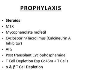PROPHYLAXIS
• Steroids
• MTX
• Mycophenolate mofetil
• Cyclosporin/Tacrolimus (Calcineurin A
Inhibitor)
• ATG
• Post transplant Cyclophosphamide
• T Cell Depletion Esp Cd45ra + T Cells
• α & β T CellDepletion
 