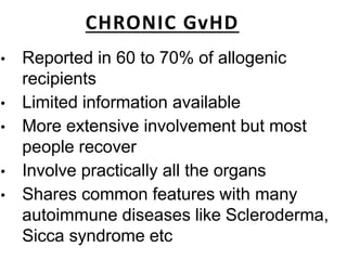 CHRONIC GvHD
• Reported in 60 to 70% of allogenic
recipients
• Limited information available
• More extensive involvement but most
people recover
• Involve practically all the organs
• Shares common features with many
autoimmune diseases like Scleroderma,
Sicca syndrome etc
 