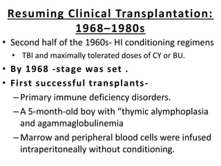 Resuming Clinical Transplantation:
1968–1980s
• Second half of the 1960s- HI conditioning regimens
• TBI and maximally tolerated doses of CY or BU.
• By 1968 -stage was set .
• First successful transplants-
–Primary immune deficiency disorders.
–A 5-month-old boy with “thymic alymphoplasia
and agammaglobulinemia
–Marrow and peripheral blood cells were infused
intraperitoneally without conditioning.
 