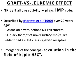GRAFT-VS-LEUKEMIC EFFECT
• NK cell alloreactivity – plays IMP role.
• Described by Moretta et al.(1990) over 20 years
ago:
–Associated with defined NK cell subsets
–Or lack thereof of novel surface molecules
–Identified as HLA class i-specific receptors
• Emergence of the concept - revolution in the
field of haplo-HSCT.
 