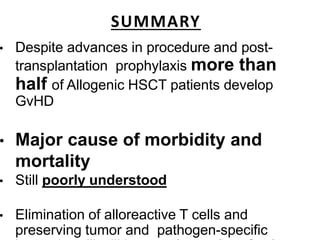 SUMMARY
• Despite advances in procedure and post-
transplantation prophylaxis more than
half of Allogenic HSCT patients develop
GvHD
• Major cause of morbidity and
mortality
• Still poorly understood
• Elimination of alloreactive T cells and
preserving tumor and pathogen-specific
 