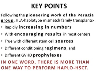 KEY POINTS
Following the pioneering work of the Perugia
group, HLA-haplotype mismatch family transplants-
• Rapidly increasing in numbers
• With encouraging results in most centers
• True with different stem cell sources
• Different conditioning regimens, and
• Different GVHD prophylaxes
IN ONE WORD, THERE IS MORE THAN
ONE WAY TO PERFORM HAPLO-HSCT.
 