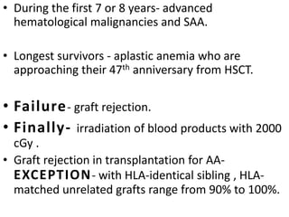 • During the first 7 or 8 years- advanced
hematological malignancies and SAA.
• Longest survivors - aplastic anemia who are
approaching their 47th anniversary from HSCT.
• Failure- graft rejection.
• Finally- irradiation of blood products with 2000
cGy .
• Graft rejection in transplantation for AA-
EXCEPTION- with HLA-identical sibling , HLA-
matched unrelated grafts range from 90% to 100%.
 