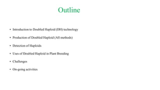 Outline
• Introduction to Doubled Haploid (DH) technology
• Production of Doubled Haploid (All methods)
• Detection of Haploids
• Uses of Doubled Haploid in Plant Breeding
• Challenges
• On-going activities
 