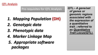 Pre-requisites for QTL Analysis
1. Mapping Population (DH)
2. Genotypic data
3. Phenotypic data
4. Marker Linkage Map
5. Appropriate software
packages
QTL Analysis
QTL:- A gene/set
of genes or
genomic regions
associated with
the expression of
a quantitative
trait ; referred to
as Quantitative
Trait Locus(QTL).
 