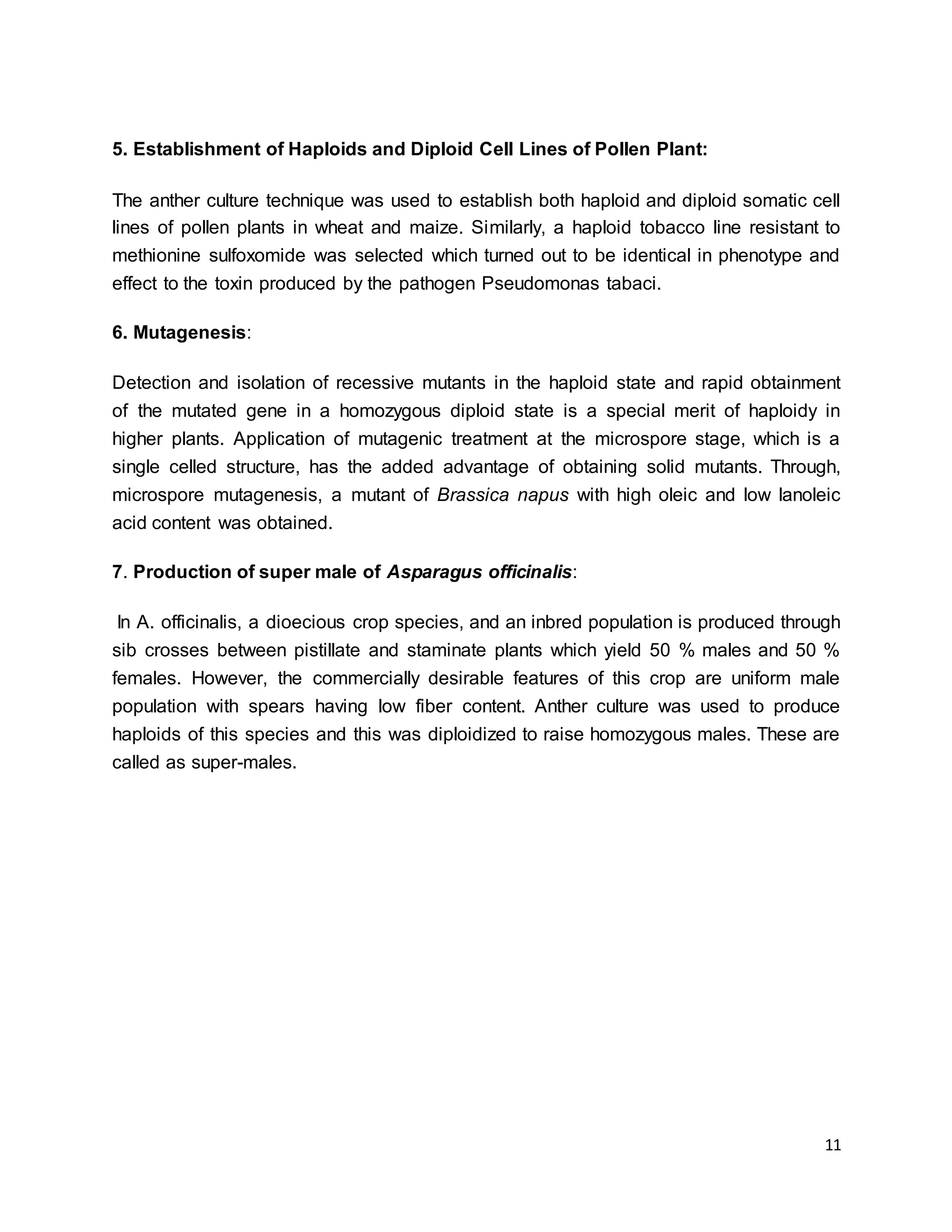 11
5. Establishment of Haploids and Diploid Cell Lines of Pollen Plant:
The anther culture technique was used to establish both haploid and diploid somatic cell
lines of pollen plants in wheat and maize. Similarly, a haploid tobacco line resistant to
methionine sulfoxomide was selected which turned out to be identical in phenotype and
effect to the toxin produced by the pathogen Pseudomonas tabaci.
6. Mutagenesis:
Detection and isolation of recessive mutants in the haploid state and rapid obtainment
of the mutated gene in a homozygous diploid state is a special merit of haploidy in
higher plants. Application of mutagenic treatment at the microspore stage, which is a
single celled structure, has the added advantage of obtaining solid mutants. Through,
microspore mutagenesis, a mutant of Brassica napus with high oleic and low lanoleic
acid content was obtained.
7. Production of super male of Asparagus officinalis:
In A. officinalis, a dioecious crop species, and an inbred population is produced through
sib crosses between pistillate and staminate plants which yield 50 % males and 50 %
females. However, the commercially desirable features of this crop are uniform male
population with spears having low fiber content. Anther culture was used to produce
haploids of this species and this was diploidized to raise homozygous males. These are
called as super-males.
 