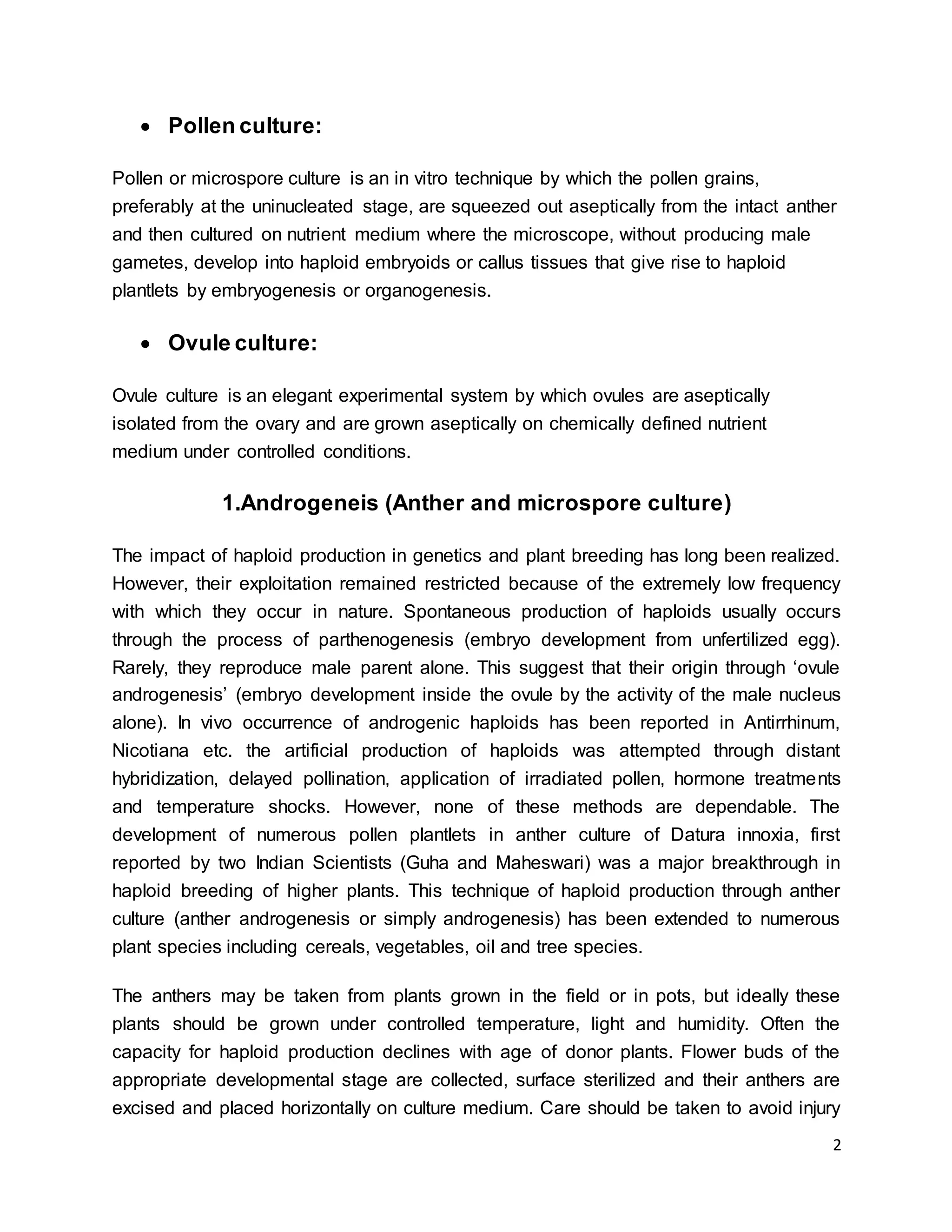 2
 Pollen culture:
Pollen or microspore culture is an in vitro technique by which the pollen grains,
preferably at the uninucleated stage, are squeezed out aseptically from the intact anther
and then cultured on nutrient medium where the microscope, without producing male
gametes, develop into haploid embryoids or callus tissues that give rise to haploid
plantlets by embryogenesis or organogenesis.
 Ovule culture:
Ovule culture is an elegant experimental system by which ovules are aseptically
isolated from the ovary and are grown aseptically on chemically defined nutrient
medium under controlled conditions.
1.Androgeneis (Anther and microspore culture)
The impact of haploid production in genetics and plant breeding has long been realized.
However, their exploitation remained restricted because of the extremely low frequency
with which they occur in nature. Spontaneous production of haploids usually occurs
through the process of parthenogenesis (embryo development from unfertilized egg).
Rarely, they reproduce male parent alone. This suggest that their origin through ‘ovule
androgenesis’ (embryo development inside the ovule by the activity of the male nucleus
alone). In vivo occurrence of androgenic haploids has been reported in Antirrhinum,
Nicotiana etc. the artificial production of haploids was attempted through distant
hybridization, delayed pollination, application of irradiated pollen, hormone treatments
and temperature shocks. However, none of these methods are dependable. The
development of numerous pollen plantlets in anther culture of Datura innoxia, first
reported by two Indian Scientists (Guha and Maheswari) was a major breakthrough in
haploid breeding of higher plants. This technique of haploid production through anther
culture (anther androgenesis or simply androgenesis) has been extended to numerous
plant species including cereals, vegetables, oil and tree species.
The anthers may be taken from plants grown in the field or in pots, but ideally these
plants should be grown under controlled temperature, light and humidity. Often the
capacity for haploid production declines with age of donor plants. Flower buds of the
appropriate developmental stage are collected, surface sterilized and their anthers are
excised and placed horizontally on culture medium. Care should be taken to avoid injury
 