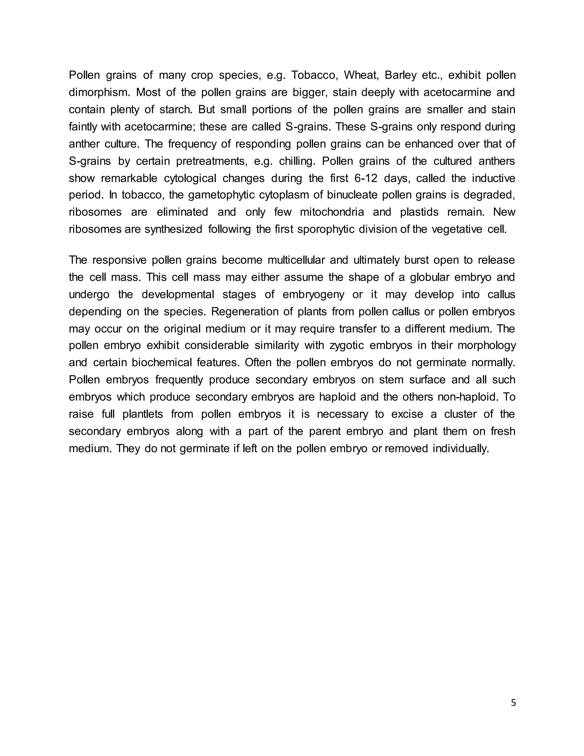 5
Pollen grains of many crop species, e.g. Tobacco, Wheat, Barley etc., exhibit pollen
dimorphism. Most of the pollen grains are bigger, stain deeply with acetocarmine and
contain plenty of starch. But small portions of the pollen grains are smaller and stain
faintly with acetocarmine; these are called S-grains. These S-grains only respond during
anther culture. The frequency of responding pollen grains can be enhanced over that of
S-grains by certain pretreatments, e.g. chilling. Pollen grains of the cultured anthers
show remarkable cytological changes during the first 6-12 days, called the inductive
period. In tobacco, the gametophytic cytoplasm of binucleate pollen grains is degraded,
ribosomes are eliminated and only few mitochondria and plastids remain. New
ribosomes are synthesized following the first sporophytic division of the vegetative cell.
The responsive pollen grains become multicellular and ultimately burst open to release
the cell mass. This cell mass may either assume the shape of a globular embryo and
undergo the developmental stages of embryogeny or it may develop into callus
depending on the species. Regeneration of plants from pollen callus or pollen embryos
may occur on the original medium or it may require transfer to a different medium. The
pollen embryo exhibit considerable similarity with zygotic embryos in their morphology
and certain biochemical features. Often the pollen embryos do not germinate normally.
Pollen embryos frequently produce secondary embryos on stem surface and all such
embryos which produce secondary embryos are haploid and the others non-haploid. To
raise full plantlets from pollen embryos it is necessary to excise a cluster of the
secondary embryos along with a part of the parent embryo and plant them on fresh
medium. They do not germinate if left on the pollen embryo or removed individually.
 