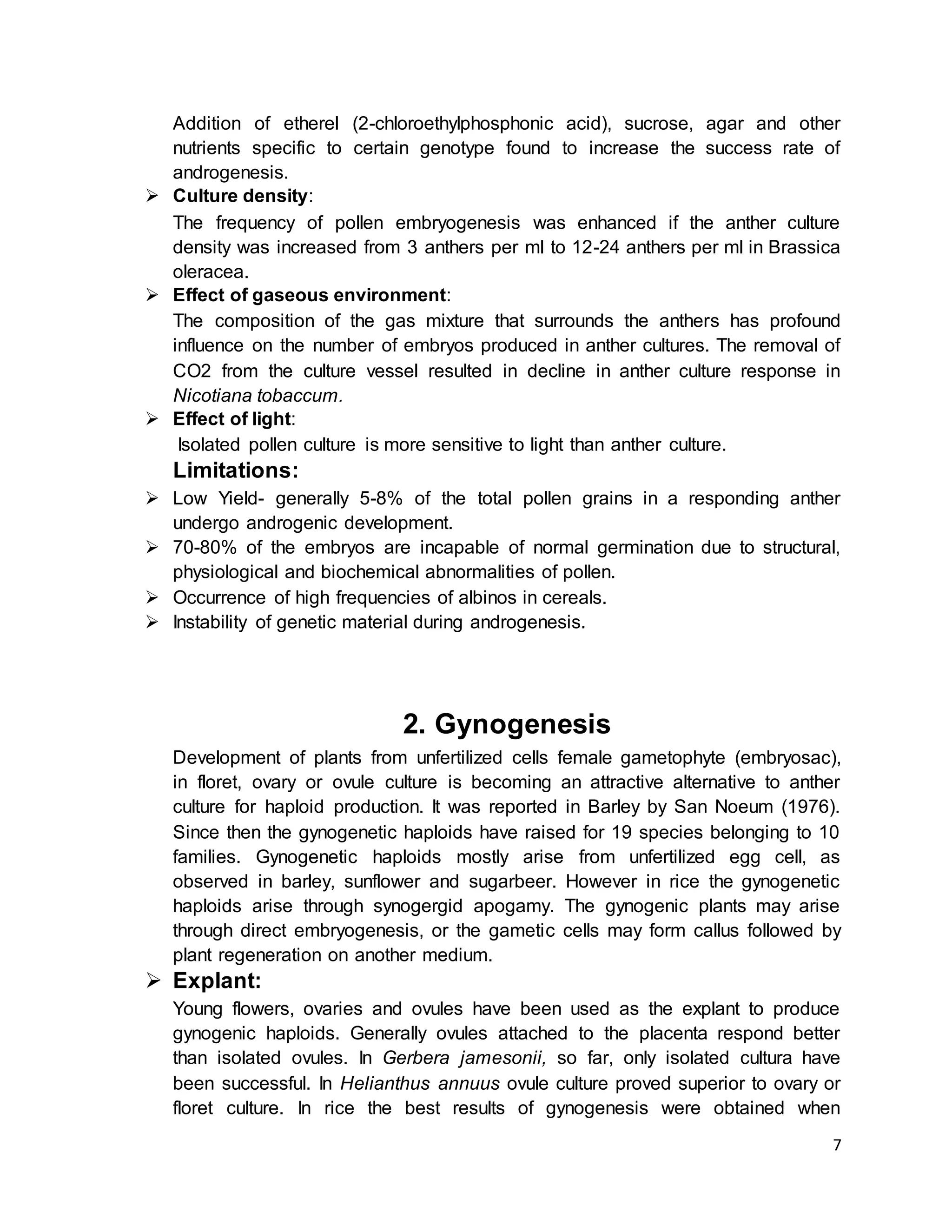 7
Addition of etherel (2-chloroethylphosphonic acid), sucrose, agar and other
nutrients specific to certain genotype found to increase the success rate of
androgenesis.
 Culture density:
The frequency of pollen embryogenesis was enhanced if the anther culture
density was increased from 3 anthers per ml to 12-24 anthers per ml in Brassica
oleracea.
 Effect of gaseous environment:
The composition of the gas mixture that surrounds the anthers has profound
influence on the number of embryos produced in anther cultures. The removal of
CO2 from the culture vessel resulted in decline in anther culture response in
Nicotiana tobaccum.
 Effect of light:
Isolated pollen culture is more sensitive to light than anther culture.
Limitations:
 Low Yield- generally 5-8% of the total pollen grains in a responding anther
undergo androgenic development.
 70-80% of the embryos are incapable of normal germination due to structural,
physiological and biochemical abnormalities of pollen.
 Occurrence of high frequencies of albinos in cereals.
 Instability of genetic material during androgenesis.
2. Gynogenesis
Development of plants from unfertilized cells female gametophyte (embryosac),
in floret, ovary or ovule culture is becoming an attractive alternative to anther
culture for haploid production. It was reported in Barley by San Noeum (1976).
Since then the gynogenetic haploids have raised for 19 species belonging to 10
families. Gynogenetic haploids mostly arise from unfertilized egg cell, as
observed in barley, sunflower and sugarbeer. However in rice the gynogenetic
haploids arise through synogergid apogamy. The gynogenic plants may arise
through direct embryogenesis, or the gametic cells may form callus followed by
plant regeneration on another medium.
 Explant:
Young flowers, ovaries and ovules have been used as the explant to produce
gynogenic haploids. Generally ovules attached to the placenta respond better
than isolated ovules. In Gerbera jamesonii, so far, only isolated cultura have
been successful. In Helianthus annuus ovule culture proved superior to ovary or
floret culture. In rice the best results of gynogenesis were obtained when
 