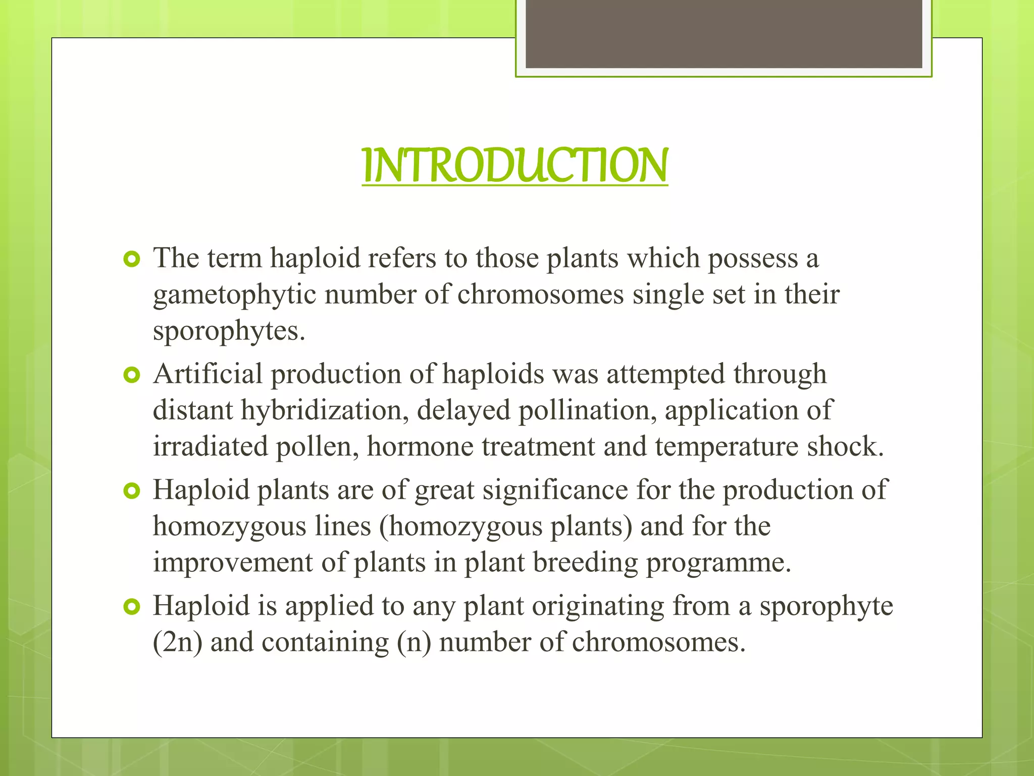 INTRODUCTION
 The term haploid refers to those plants which possess a
gametophytic number of chromosomes single set in their
sporophytes.
 Artificial production of haploids was attempted through
distant hybridization, delayed pollination, application of
irradiated pollen, hormone treatment and temperature shock.
 Haploid plants are of great significance for the production of
homozygous lines (homozygous plants) and for the
improvement of plants in plant breeding programme.
 Haploid is applied to any plant originating from a sporophyte
(2n) and containing (n) number of chromosomes.
 