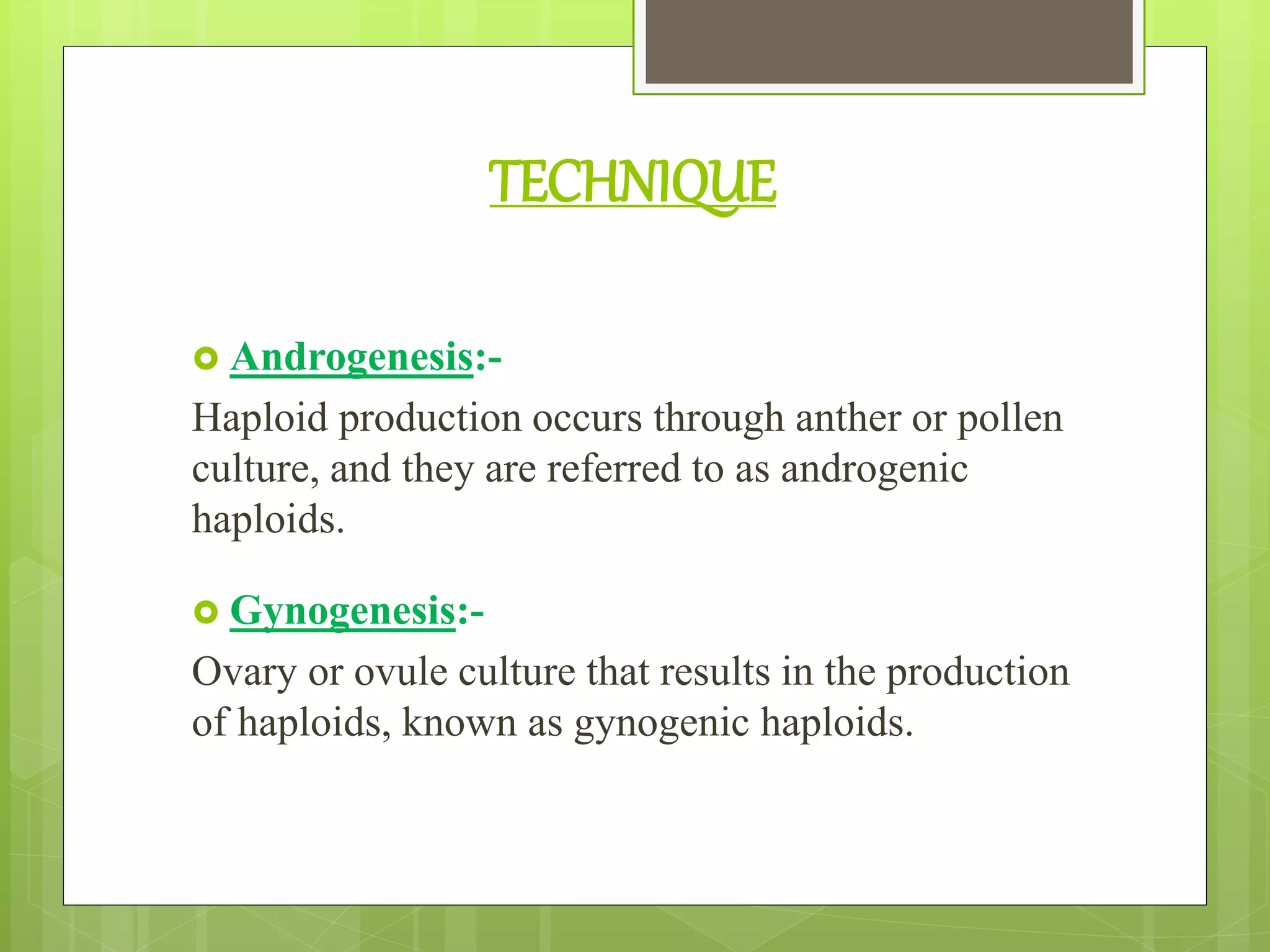 TECHNIQUE
 Androgenesis:-
Haploid production occurs through anther or pollen
culture, and they are referred to as androgenic
haploids.
 Gynogenesis:-
Ovary or ovule culture that results in the production
of haploids, known as gynogenic haploids.
 