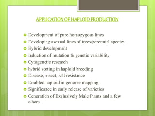 APPLICATIONOF HAPLOIDPRODUCTION
 Development of pure homozygous lines
 Developing asexual lines of trees/perennial species
 Hybrid development
 Induction of mutation & genetic variability
 Cytogenetic research
 hybrid sorting in haploid breeding
 Disease, insect, salt resistance
 Doubled haploid in genome mapping
 Significance in early release of varieties
 Generation of Exclusively Male Plants and a few
others
 