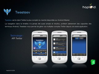 Tweeteev

Tweeteev est le client Twitter le plus complet du marché disponible sur Android Market.

La navigation dans la timeline n’a jamais été aussi simple et intuitive, proﬁtant pleinement des capacités des
terminaux Android, Tweeteev vous permet de gérer vos multiples comptes Twitter depuis une seule application.




       Technologie :
        API Twitter




 Haploid © 2009
 
