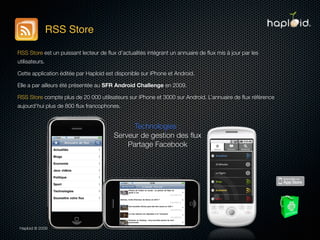 RSS Store

RSS Store est un puissant lecteur de ﬂux d’actualités intégrant un annuaire de ﬂux mis à jour par les
utilisateurs.

Cette application éditée par Haploid est disponible sur iPhone et Android.

Elle a par ailleurs été présentée au SFR Android Challenge en 2009.

RSS Store compte plus de 20 000 utilisateurs sur iPhone et 3000 sur Android. L’annuaire de ﬂux référence
aujourd’hui plus de 800 ﬂux francophones.


                                              Technologies :
                                        Serveur de gestion des ﬂux
                                            Partage Facebook




 Haploid © 2009
 