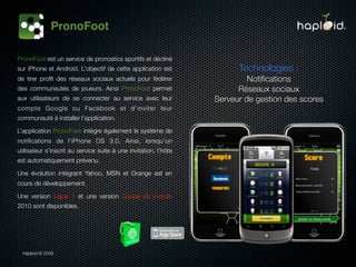 PronoFoot

PronoFoot est un service de pronostics sportifs et décliné
sur iPhone et Android. L’objectif de cette application est              Technologies :
de tirer proﬁt des réseaux sociaux actuels pour fédérer                    Notiﬁcations
des communautés de joueurs. Ainsi PronoFoot permet                      Réseaux sociaux
aux utilisateurs de se connecter au service avec leur             Serveur de gestion des scores
compte Google ou Facebook et d’inviter leur
communauté à installer l’application.

L’application PronoFoot intègre également le système de
notiﬁcations de l’iPhone OS 3.0. Ainsi, lorsqu’un
utilisateur s’inscrit au service suite à une invitation, l’hôte
est automatiquement prévenu.

Une évolution intégrant Yahoo, MSN et Orange est en
cours de développement.

Une version Ligue 1 et une version Coupe du monde
2010 sont disponibles.




  Haploid © 2009
 