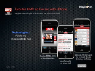 Ecoutez RMC en live sur votre iPhone
                 «Application simple, efﬁcace et dʼexcellente qualité»




        Technologies :
           Radio live
       Intégration de ﬂux




                                                                                         Ecoutez et téléchargez
                                              Ecoutez RMC 24h/24
                                                                                          les podcasts de vos
                                               où que vous soyez
                                                                                          émissions préférées
                                                                     Lisez lʼactualité
                                                                      en temps réel

Haploid © 2009
 