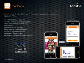 PopCarte

Popcarte permet de créer et d'envoyer de véritables cartes postales et cartes de voeux
depuis votre iPhone.

Très simple à utiliser, vous pourrez :
•créer des cartes avec vos propres photos
•choisir entre une centaine de cartes à
 personnaliser
•personnaliser votre message
•choisir entre deux formats de cartes 
•ajouter une signature manuscrite
•imprimer sur papier 300 g/m2
•expédier vos cartes en 24h depuis la France




                   Technologies :
                     Open GL
                    Paypal SDK
                    Notiﬁcations


  Haploid © 2009
 