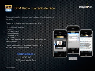 BFM Radio : La radio de lʼéco

Retrouvez toutes les interviews, les chroniques et les émissions à la
demande.

Ecoutez et ré-écoutez tous les programmes BFM:

- Good Morning Business
- Le 12-15
- Le Grand Journal
- Intégrale Bourse
- La Tribune BFM
- Les Experts
- et tous les podcasts des émissions en streaming et en
téléchargement.

De plus, retrouvez à tout moment le cours du CAC40,
du DOW JONES et de la parité € / $.



                   Technologies :
                      Radio live
                  Intégration de ﬂux

 Haploid © 2009
 