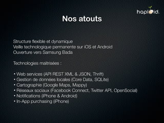 Nos atouts

Structure ﬂexible et dynamique
Veille technologique permanente sur iOS et Android
Ouverture vers Samsung Bada

Technologies maitrisées :

• Web services (API REST XML & JSON, Thrift)
• Gestion de données locales (Core Data, SQLite)
• Cartographie (Google Maps, Mappy)
• Réseaux sociaux (Facebook Connect, Twitter API, OpenSocial)
• Notiﬁcations (iPhone & Android)
• In-App purchasing (iPhone)
 