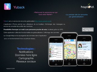 Yuback
                                               «Retrouvez la personne sur qui
                                                     vous avez ﬂashé!»                     «Le premier site de rencontre
                                                                                               par géolocalisation»

Yuback est un service de rencontre géolocalisé (http://www.yuback.com).

L’application iPhone permet aux utilisateurs de se localiser, d’échanger des messages ou
encore de consulter les proﬁls des membres.

Possibilité d’envoyer un mail à une personne proche de sois, localisée grâce au GPS.

Cette application utilise les fonctionnalités de géolocalisation, l’afﬁchage des données

sur Google Maps et la sauvegarde des données dans l’application

pour un fonctionnement hors couverture réseau.




                      Technologies :
                        Notiﬁcations
                     Données hors ligne
                       Cartographie
                      Réseaux sociaux

    Haploid © 2009
 
