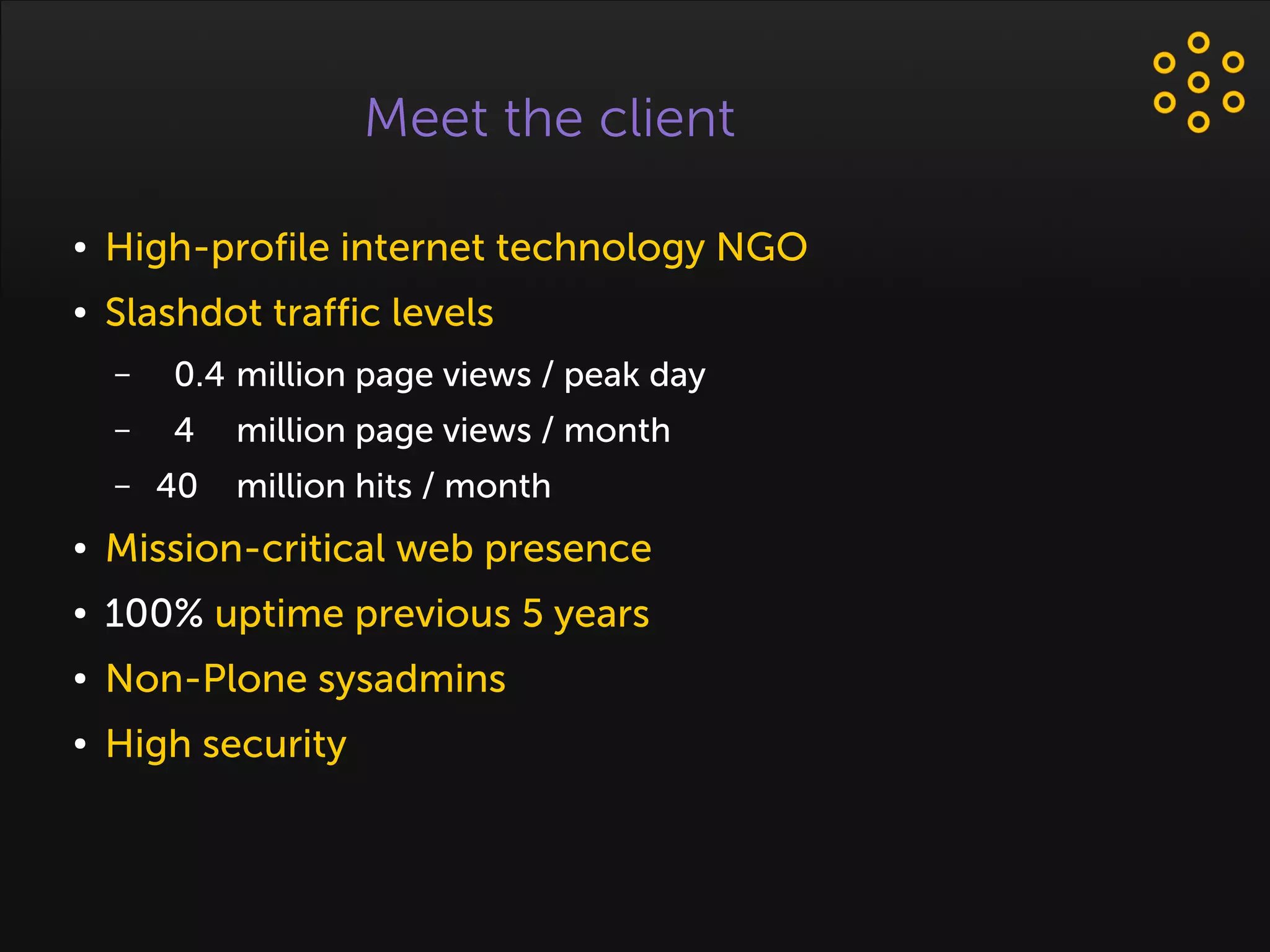 Meet the client
● High-profile internet technology NGO
● Slashdot traffic levels
– 0.4 million page views / peak day
– 4 million page views / month
– 40 million hits / month
● Mission-critical web presence
● 100% uptime previous 5 years
● Non-Plone sysadmins
● High security
 
