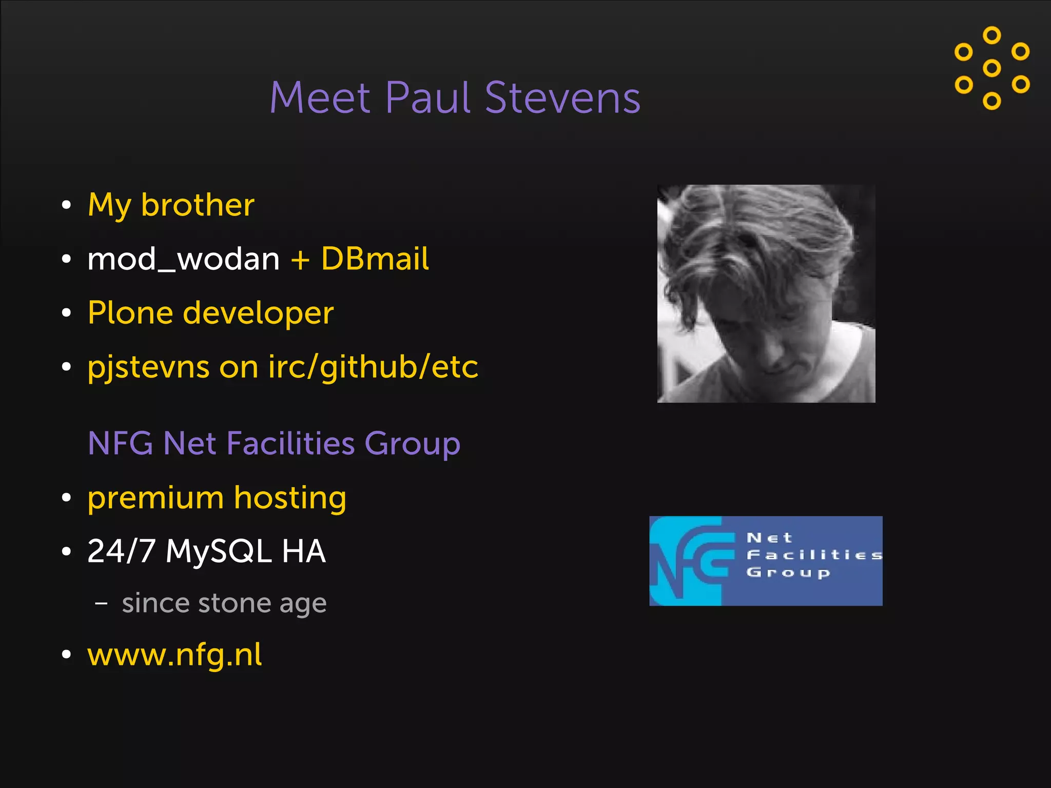 Meet Paul Stevens
● My brother
● mod_wodan + DBmail
● Plone developer
● pjstevns on irc/github/etc
NFG Net Facilities Group
● premium hosting
● 24/7 MySQL HA
– since stone age
● www.nfg.nl
 