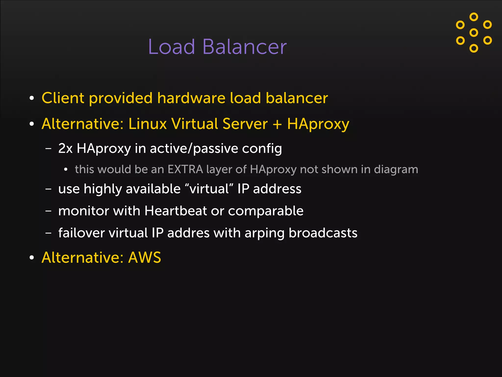 Load Balancer
● Client provided hardware load balancer
● Alternative: Linux Virtual Server + HAproxy
– 2x HAproxy in active/passive config
● this would be an EXTRA layer of HAproxy not shown in diagram
– use highly available “virtual” IP address
– monitor with Heartbeat or comparable
– failover virtual IP addres with arping broadcasts
● Alternative: AWS
 