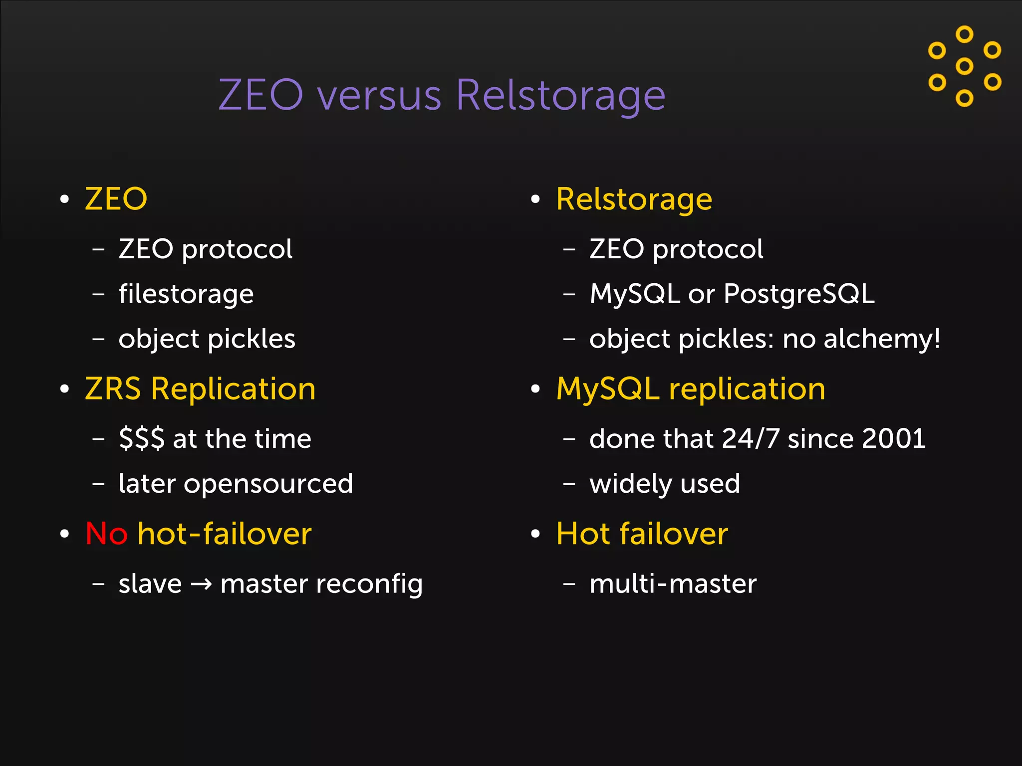ZEO versus Relstorage
● ZEO
– ZEO protocol
– filestorage
– object pickles
● ZRS Replication
– $$$ at the time
– later opensourced
● No hot-failover
– slave master reconfig→
● Relstorage
– ZEO protocol
– MySQL or PostgreSQL
– object pickles: no alchemy!
● MySQL replication
– done that 24/7 since 2001
– widely used
● Hot failover
– multi-master
 