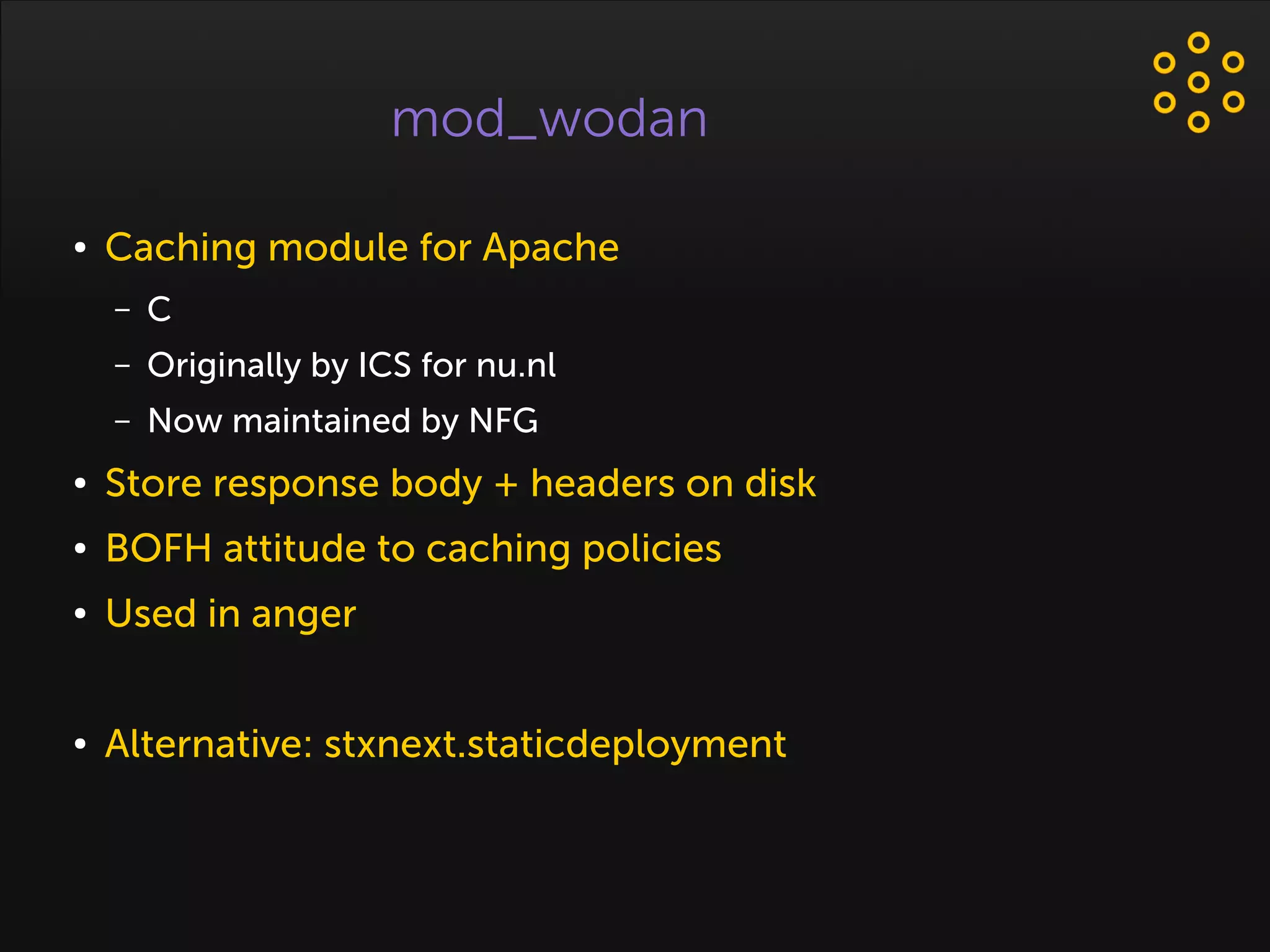 mod_wodan
● Caching module for Apache
– C
– Originally by ICS for nu.nl
– Now maintained by NFG
● Store response body + headers on disk
● BOFH attitude to caching policies
● Used in anger
● Alternative: stxnext.staticdeployment
 