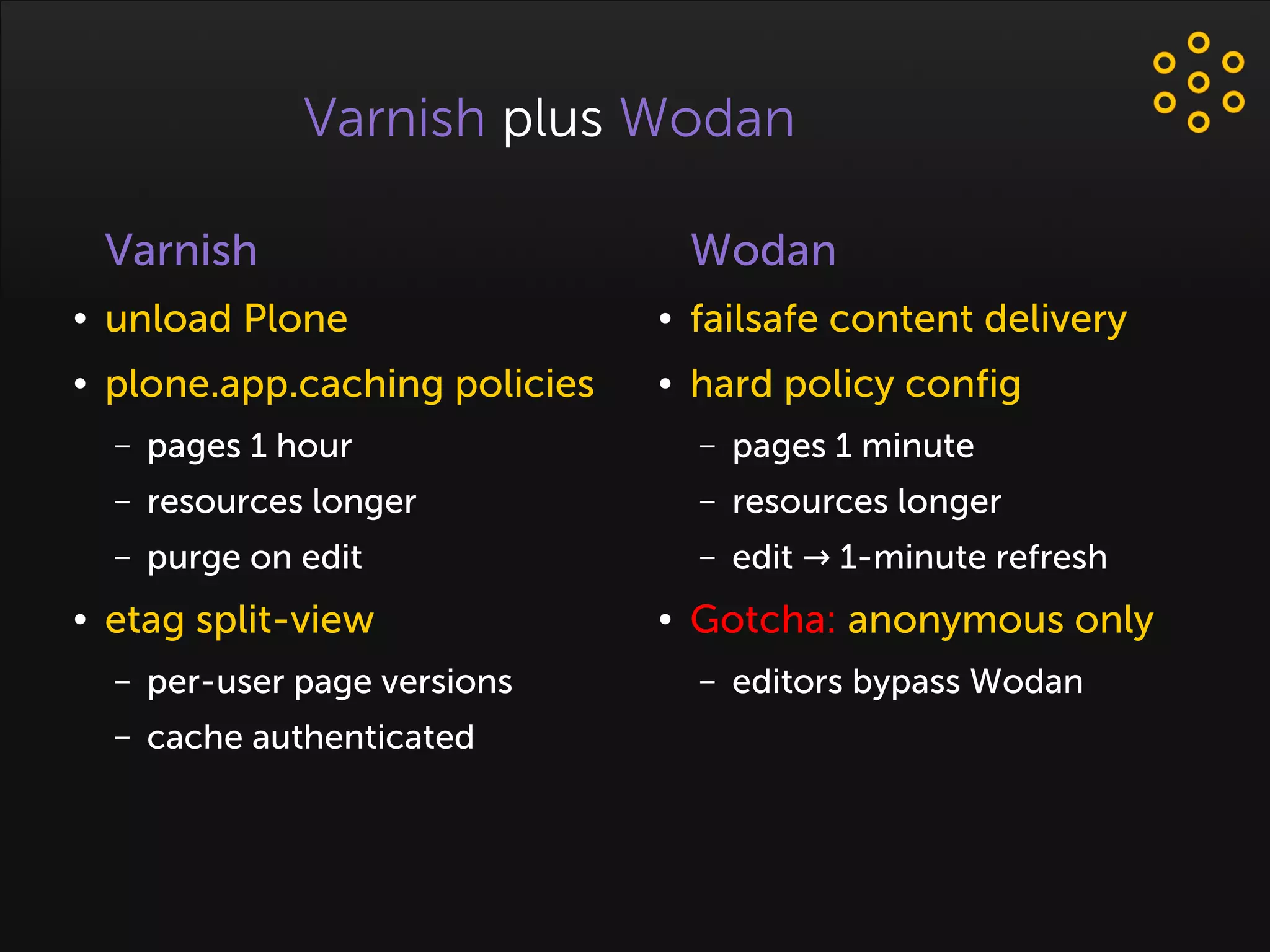 Varnish plus Wodan
Varnish
● unload Plone
● plone.app.caching policies
– pages 1 hour
– resources longer
– purge on edit
● etag split-view
– per-user page versions
– cache authenticated
Wodan
● failsafe content delivery
● hard policy config
– pages 1 minute
– resources longer
– edit 1-minute refresh→
● Gotcha: anonymous only
– editors bypass Wodan
 