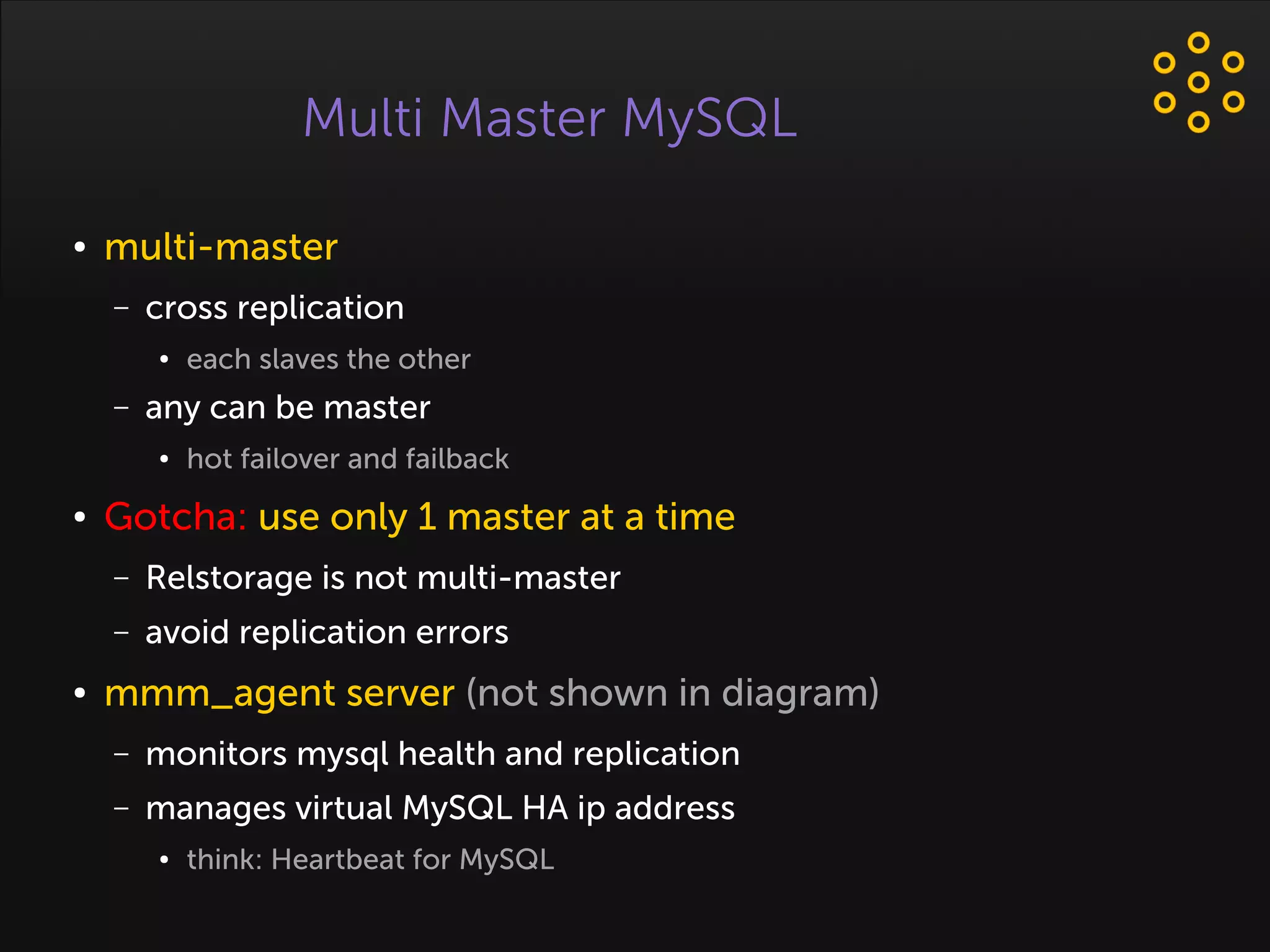 Multi Master MySQL
● multi-master
– cross replication
● each slaves the other
– any can be master
● hot failover and failback
● Gotcha: use only 1 master at a time
– Relstorage is not multi-master
– avoid replication errors
● mmm_agent server (not shown in diagram)
– monitors mysql health and replication
– manages virtual MySQL HA ip address
● think: Heartbeat for MySQL
 