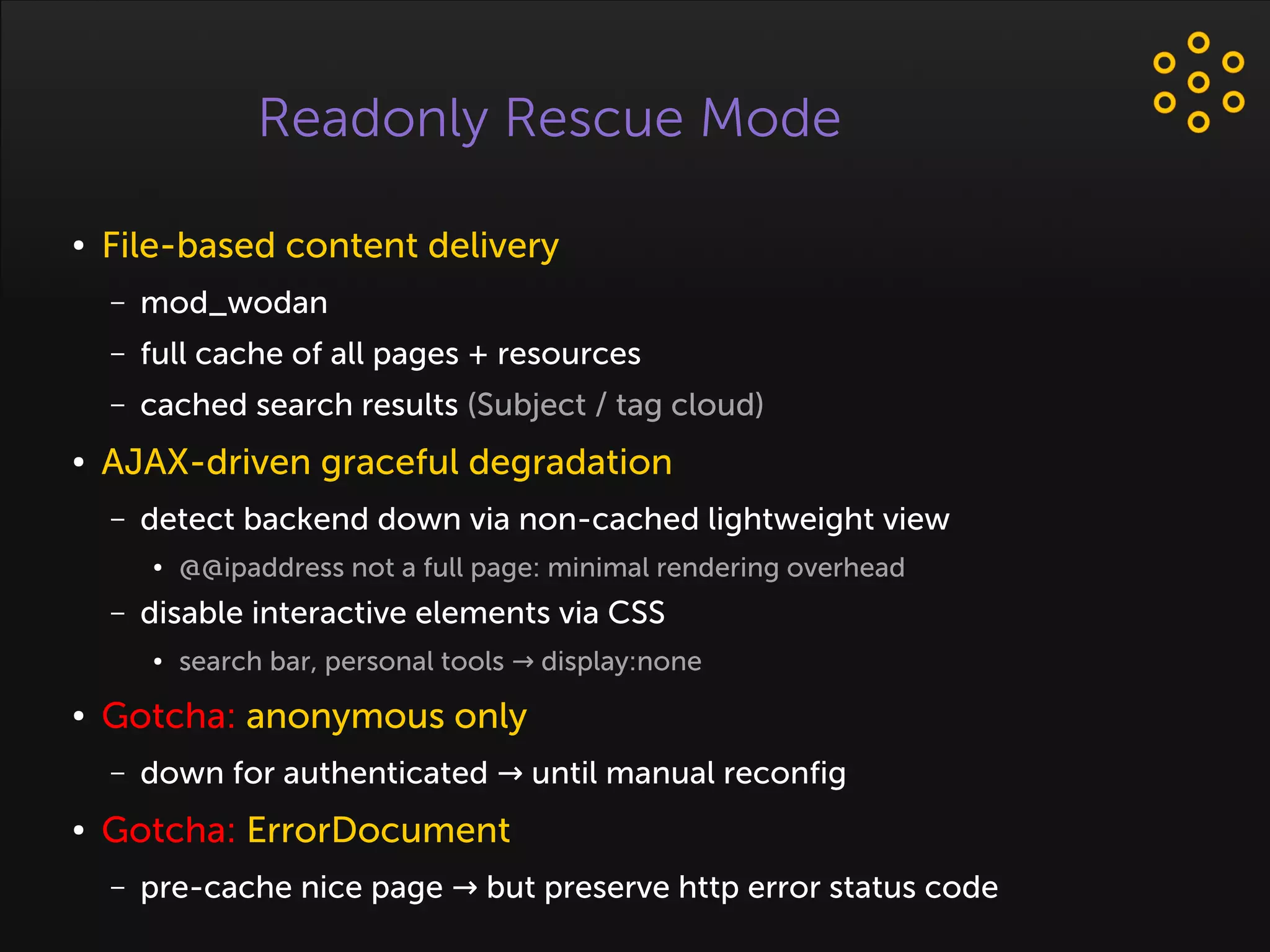 Readonly Rescue Mode
● File-based content delivery
– mod_wodan
– full cache of all pages + resources
– cached search results (Subject / tag cloud)
● AJAX-driven graceful degradation
– detect backend down via non-cached lightweight view
● @@ipaddress not a full page: minimal rendering overhead
– disable interactive elements via CSS
● search bar, personal tools display:none→
● Gotcha: anonymous only
– down for authenticated until manual reconfig→
● Gotcha: ErrorDocument
– pre-cache nice page but preserve http error status code→
 