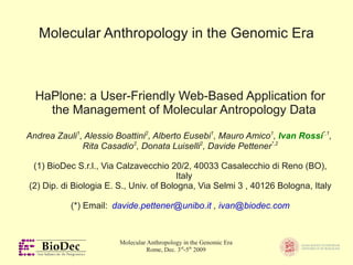 Molecular Anthropology in the Genomic Era



  HaPlone: a User-Friendly Web-Based Application for
    the Management of Molecular Antropology Data

Andrea Zauli1, Alessio Boattini2, Alberto Eusebi1, Mauro Amico1, Ivan Rossi*,1,
              Rita Casadio2, Donata Luiselli2, Davide Pettener*,2

 (1) BioDec S.r.l., Via Calzavecchio 20/2, 40033 Casalecchio di Reno (BO),
                                         Italy
(2) Dip. di Biologia E. S., Univ. of Bologna, Via Selmi 3 , 40126 Bologna, Italy

           (*) Email: davide.pettener@unibo.it , ivan@biodec.com



                        Molecular Anthropology in the Genomic Era
                                  Rome, Dec. 3rd-5th 2009
 