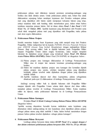 7
pelaksanaan pidana mati dilakukan menurut peraturan perundang-undangan yang
berlaku dan tidak dimuka umum. Untuk pelaksanaan pidana mati, belum bisa untuk
dilaksanakan sepanjang belum mendapat keputusan dari Presiden walaupun pidana
mati yang dijatuhkan oleh hakim sudah mempunyai kekuatan hukum yang tetap,
artinya terpidana tidak naik banding, tidak memohonkan grasi, dalam artian bahwa
terpidana menerima putusan hakim. Hal ini diatur dalam Pasal 2 dan Pasal 3 UU
Grasi No. 22 Tahun 2002. Apabila keputusan yang dikeluarkan oleh Presiden sama
sekali tidak mengubah pidana mati yang dijatuhkan oleh Pengadilan, maka pidana
mati akan segera dilaksanakan.
2. Pelaksanaan Pidana Penjara
Setelah menerima kutipan Surat Keputusan yang telah menjadi tetap dari Panitera
Pengadilan, Oditur melaporkan hal itu kepada PAPERA (Perwira Penyerah Perkara)
atau ANKUM (Atasan Yang berhak Menghukum) dengan melampirkan Ikhtisar
Putusan. Bagi seorang militer, baik ia dijatuhi hukuman pada Pengadilan Militer
maupun Pengadilan Umum dalam rangka Koneksitas, maka tempat menjalani
hukuman itu dijalankan sesuai dengan yang termaksud dalam Pasal 256 Hukum
Acara Pidana Militer (HAPMIL). Dalam Pasal 256 HAPMIL ini ditegaskan bahwa :
(1) Pidana penjara atau kurungan dilaksanakan di Lembaga Pemasyarakatan
Militer atau di tempat lain menurut ketentuan perundang-undangan yang
berlaku
(2) Dalam hal terpidana dipidana penjara atau kurungan dan kemudian dijatuhi
pidana penjara atau sejenis, sebelum menjalani pidana yang dijatuhkan
terdahulu, pidana tersebut mulai dijalankan dengan pidana yang dijatuhkan
terlebih dahulu
(3) Apabila terpidana dipecat dari dinas keprajuritan, pidana sebagaimana
dimaksud pada ayat (1) dilaksanakan di lembaga Pemasyarakatan Umum.
Jadi,bagi seorang militer baik ia dijatuhi hukuman oleh Pengadilan Militer
maupun dijatuhi oleh Pengadilan Umum selama tidak dipecat dari dinas militer,
menjalani pidana tersebut di Lembaga Pemasyarakatan Militer. Kalau terpidana
militer itu dipecat, maka pelaksanaan hukuman itu di Lembaga Pemasyarakatan
Umum.
3. Pelaksanaan Pidana Kurungan
Di dalam Pasal 14 Kitab Undang-Undang Hukum Pidana Militer (KUHPM)
ditegaskan bahwa:
“apabila seorang dinyatakan bersalah karena melakukan suatu kejahatan yang
dirumuskan dalam undang-undang ini dan kepadanya akan dijatuhkan pidana penjara
sebagai pidana utama yang tidak melebihi 3 bulan, hakim berhak menentukan dengan
putusan bahwa pidana tersebut dijalankan sebagai pidana kurungan”.
4. Pelaksanaan Pidana Bersyarat
Lembaga pidana bersyarat diatur dalam KUHP Pasal 14 a sampai dengan f
dan dalam ordonansi pelaksanaan pidana bersyarat (Stb. 1926 No. 251 jo. 486 dan
 