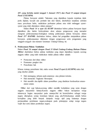 8
487, yang berlaku mulai tanggal 1 Januari 1927) dan Pasal 15 sampai dengan
Pasal 22 KUHPM.
Pidana bersyarat adalah: “hukuman yang dijatuhkan kepada terpidana tidak
perlu dijalani, kecuali ada perintah lain dari hakim, disebabkan terpidana sebelum
masa percobaan habis, melakukan perbuatan pidana atau telah melanggar syarat-
syarat yang telah ditentukan dalam putusan.”
Dalam Pasal 14 a ayat (4) KUHP ditentukan bahwa pidana bersyarat dapat
dijatuhkan jika hakim berkeyakinan akan adanya pengawasan yang memadai
mengenai pelaksanaannya.Sedangkan tentang pelaksanaan pidana bersyarat, dalam
Pasal 257 HAPMIL disebutkan bahwa, dalam hal pengadilan menjatuhkan pidana
bersyarat, pelaksanaannya dilakukan dengan pengawasan serta pengamatan yang
sungguh-sungguh dan menurut ketentuan Undang-Undang ini.
5. Pelaksanaan Pidana Tambahan
Dalam Pasal 26 sampai dengan Pasal 31 Kitab Undang-Undang Hukum Pidana
Militer disebutkan bahwa pidana tambahan yang dapat dijatuhkan kepada seorang
anggota militer yang telah melakukan tindak pidana militer adalah:
 Pemecatan dari dinas militer
 Penurunan pangkat dan
 Pencabutan hak
Khusus tentang pencabutan hak, maka sesuai Pasal 35 ayat (1) KUHPM, maka hak
yang dicabut adalah:
 Hak memegang jabatan pada umumnya atau jabatan tertentu.
 Hak memasuki Angkatan Bersenjata.
 Hak memilih dan dipilih dalam pemeilihan yang diadakan berdasarkan aturan-
aturan umum.
Dilihat dari segi hukum,seorang militer memiliki kedudukan yang sama dengan
anggota masyarakat lainnya.Karena anggota militer bukan merupakan warga
istimewa,ia bagian masyarakat pada umunya.Hal ini berarti,bahwa sebagai warga
negara diterapkan semua ketentuan hukum yang ada.Perbedaannya adalah beban
kewajiban yang lebih banyak daripada warga sipil yang kaitannya dengan
permasalahan pertahanan negara,walaupun pada prinsispnya setiap warga negara
wajib ikut serta dalam pembelaan negara.
 
