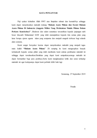 ii
KATA PENGANTAR
Puji syukur kehadirat Allah SWT atas limpahan rahmat dan karuniaNya sehingga
kami dapat menyelesaikan makalah tentang “Hukum Acara Pidana dan Esensi Hukum
Acara Pidana Di Indonesia (Anggota Militer Yang Melakukan Tindak Pidana Dalam
Perkara Koneksitas)” .Sholawat dan salam senantiasa tercurahkan kepada junjungan nabi
besar kita,nabi Muhammad SAW yang telah menunjukkan kepada kita semua jalan yang
lurus berupa ajaran agama islam yang sempurna dan menjadi anugrah terbesar bagi seluruh
alam semesta.
Kami sangat bersyukur karena dapat menyelesaikan makalah yang menjadi tugas
mata kuliah “Hukum Acara Pidana” .Di samping itu kami mengucapkan banyak
terimakasih kepada semua pihak yang telah membantu kami selama pembuatan makalah ini
sehingga dapat terealisasikan.Demikian yang dapat kami sampaikan,semoga makalah ini
dapat bermanfaat bagi para pembaca.Serta kami mengharapkan kritik dan saran terhadap
makalah ini agar kedepannya dapat kami perbaiki lebih baik lagi.
Semarang, 27 September 2019
Penulis
 