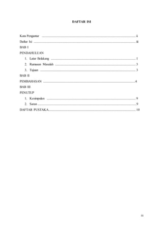 iii
DAFTAR ISI
Kata Pengantar .................................................................................................................. ii
Daftar Isi ............................................................................................................................ iii
BAB I
PENDAHULUAN
1. Latar Belakang ....................................................................................................... 1
2. Rumusan Masalah .................................................................................................. 3
3. Tujuan .................................................................................................................... 3
BAB II
PEMBAHASAN ................................................................................................................4
BAB III
PENUTUP
1. Kesimpulan ............................................................................................................ 9
2. Saran ........................................................................................................................9
DAFTAR PUSTAKA.......................................................................................................... 10
 