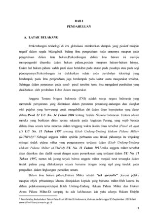 1
BAB I
PENDAHULUAN
A. LATAR BELAKANG
Perkembangan teknologi di era globalisasi memberikan dampak yang posistif maupun
negatif dalam segala bidang,baik bidang ilmu pengetahuan pada umumnya maupun pada
pengetahuan dalam ilmu hukum.Perkembangan dalam ilmu hukum ini mampu
mempengaruhi dinamika dalam hukum pidana,perdata maupum hukum-hukum lainnya.
Dalam hal hukum pidana sudah pasti akan berakibat pada aturan pada pasalnya atau pada segi
penerapannya.Perkembangan ini diakibatkan selain pada perubahan teknologi yang
berdampak pada ilmu pengetahuan juga berdampak pada kultur suatu masyarakat tersebut.
Sehingga dalam penerapan pada pasal- pasal tersebut tentu bisa mengalami perubahan yang
diakibatkan oleh perubahan kultur dalam masyarakat.
Anggota Tentara Negara Indonesia (TNI) adalah warga negara Indonesia yang
memenuhi persyaratan yang ditentukan dalam peraturan perundang-undangan dan diangkat
oleh pejabat yang berwenang untuk mengabdikan diri dalam dinas keprajuritan yang diatur
dalam Pasal 21 UU No. 34 Tahun 2004 tentang Tentara Nasional Indonesia. Tentara adalah
mereka yang berikatan dinas secara sukarela pada Angkatan Perang, yang wajib berada
dalam dinas secara terus menerus dalam tenggang waktu ikatan dinas tersebut (Pasal 46 ayat
(1) UU No. 31 Tahun 1997 tentang Kitab Undang-Undang Hukum Pidana Militer
(KUHPM))(1).Sebagai anggota militer apabila perbuatan atau tindak pidananya itu tergolong
sebagai tindak pidana militer yang pengaturannya terdapat dalam Kitab Undang-Undang
Hukum Pidana Militer (KUHPM) UU No. 31 Tahun 1997,maka anggota militer tersebut
akan diperiksa dan diadili sesuai dengan acara pemeriksaan yang terdapat dalam UU No. 31
Tahun 1997, namun tak jarang terjadi bahwa anggota militer menjadi turut tersangka dalam
tindak pidana yang dilakukannya secara bersama dengan orang sipil yang tunduk pada
pengadilan dalam lingkungan peradilan umum.
Dalam ilmu hukum pidana,Hukum Militer adalah “lek specialis” ,karena pelaku
maupun objek prbuatannya khusus ditunjukkan kepada yang bersatus militer.Oleh karena itu
dalam pelaksanaannyaterdapat Kitab Undang-Undang Hukum Pidana Militer dan Hukum
Acara Pidana Militer.Di samping itu ada kekhususan lain yaitu adanya Hukum Disiplin
1 Rezafaraby,Kedudukan Peran Peradilan Militer Di Indonesia,diakses padatanggal 25 September 2019 dari
www.dilmil-banjarmasin.go.id
 