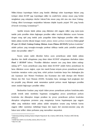 2
Militer.Adanya kepentingan hukum yang hendak dilindungi selain kepentingan hukum yang
terdapat dalam KUHP juga kepentingan militer itu sendiri.Serta adanya atasan yang berhak
menghukum yang selanjutnya disebut Ankum.Yaitu atasan yang oleh atau atas dasar Undang-
Undang diberi kewenangan menjatuhkan hukuman disiplin kepada prajurit TNI yang berada
di bawah wewenang komandonya(2).
Apabila ternyata tindak pidana yang dilakukan oleh anggota militer yang nyata-nyata
tunduk pada peradilan dalam lingkungan peradilan militer tersebut dilakukan secara bersama
dengan orang sipil yang tunduk pada pengadilan dalam lingkungan peradilan militer maka
tindak pidana tersebut dikenal dengan tindak pidana dalam perkara koneksitas.Dalam pasal
89 ayat (1) Kitab Undang-Undang Hukum Acara Pidana (KUHAP),”perkara koneksitas”
adalah perkara yang tersangka-tersangka pembuat deliknya tunduk pada yurisdiksi peradilan
umum dan peradilan militer(3).
Secara umum sudah diketahui bahwa acara pemeriksaan untuk tindak pidana
diperiksa dan diadili sebagaimana yang diatur dalam KUHAP sebagaimana disebutkan dalam
Pasal 3 KUHAP bahwa: “Peradilan dilakukan menurut cara yang diatur dalam undang-
undang ini”(4). Acara pemeriksaan yang diatur dalam KUHAP adalah bahwa pemeriksaan itu
harus dilakukan secara singkat, cepat dan murah.Namun ternyata proses pemeriksaan perkara
koneksitas memakan waktu yang lama, sebab perkara koneksitas hanya bisa disidangkan jika
ada keputusan dari Menteri Pertahanan dan Keamanan dan telah disetujui oleh Menteri
Hukum dan Hak Asasi Manusia (HAM). Kemudian harus menunggu hasil pengkajian dari
tim penyidik yang dibentuk untuk menentukan apakah perkara masuk lingkungan peradilan
umum ataukah lingkungan peradilan militer.
Berdasarkan keadaan yang terjadi dalam proses pemeriksaan perkara koneksitas,maka
penulis tertarik untuk membahas bagaimana sesungguhnya proses pemeriksaan perkara
koneksitas dan diharapkan dengan penulisan ini, proses pemeriksaan perkara koneksitas
diterapkan sebagaimana peraturan yang mengaturnya karena bagaimanapun juga anggota
militer yang melakukan tindak pidana adalah merupakan sesuatu yang berbeda karena
anggota militer sepatutnya melindungi bangsa dan negara dari ancaman-ancaman yang ada
bukan turut terlibat dalam perbuatan yang meresahkan masyarakat.
2 Indonesia,Undang-Undang Hukum Disiplin Prajurit,UU No. 6 tahun 2997.LN No. 74 tahun 1997,TLN No.
3703,ps1.
3 KUHAP dan KUHP, Sinar Grafika, Jakarta, 2013, hlm. 234.
4 Ibid, hlm. 203
 