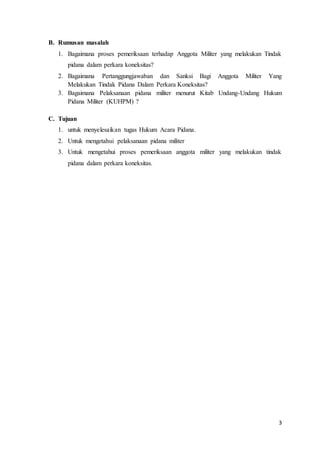 3
B. Rumusan masalah
1. Bagaimana proses pemeriksaan terhadap Anggota Militer yang melakukan Tindak
pidana dalam perkara koneksitas?
2. Bagaimana Pertanggungjawaban dan Sanksi Bagi Anggota Militer Yang
Melakukan Tindak Pidana Dalam Perkara Koneksitas?
3. Bagaimana Pelaksanaan pidana militer menurut Kitab Undang-Undang Hukum
Pidana Militer (KUHPM) ?
C. Tujuan
1. untuk menyelesaikan tugas Hukum Acara Pidana.
2. Untuk mengetahui pelaksanaan pidana militer
3. Untuk mengetahui proses pemeriksaan anggota militer yang melakukan tindak
pidana dalam perkara koneksitas.
 