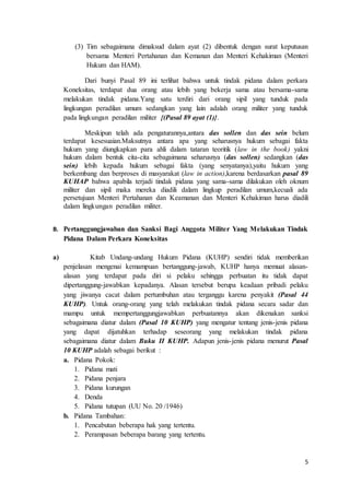 5
(3) Tim sebagaimana dimaksud dalam ayat (2) dibentuk dengan surat keputusan
bersama Menteri Pertahanan dan Kemanan dan Menteri Kehakiman (Menteri
Hukum dan HAM).
Dari bunyi Pasal 89 ini terlihat bahwa untuk tindak pidana dalam perkara
Koneksitas, terdapat dua orang atau lebih yang bekerja sama atau bersama-sama
melakukan tindak pidana.Yang satu terdiri dari orang sipil yang tunduk pada
lingkungan peradilan umum sedangkan yang lain adalah orang militer yang tunduk
pada lingkungan peradilan militer {(Pasal 89 ayat (1)}.
Meskipun telah ada pengaturannya,antara das sollen dan das sein belum
terdapat kesesuaian.Maksutnya antara apa yang seharusnya hukum sebagai fakta
hukum yang diungkapkan para ahli dalam tataran teoritik (law in the book) yakni
hukum dalam bentuk cita-cita sebagaimana seharusnya (das sollen) sedangkan (das
sein) lebih kepada hukum sebagai fakta (yang senyatanya),yaitu hukum yang
berkembang dan berproses di masyarakat (law in action),karena berdasarkan pasal 89
KUHAP bahwa apabila terjadi tindak pidana yang sama-sama dilakukan oleh oknum
militer dan sipil maka mereka diadili dalam lingkup peradilan umum,kecuali ada
persetujuan Menteri Pertahanan dan Keamanan dan Menteri Kehakiman harus diadili
dalam lingkungan peradilan militer.
B. Pertanggungjawaban dan Sanksi Bagi Anggota Militer Yang Melakukan Tindak
Pidana Dalam Perkara Koneksitas
a) Kitab Undang-undang Hukum Pidana (KUHP) sendiri tidak memberikan
penjelasan mengenai kemampuan bertanggung-jawab, KUHP hanya memuat alasan-
alasan yang terdapat pada diri si pelaku sehingga perbuatan itu tidak dapat
dipertanggung-jawabkan kepadanya. Alasan tersebut berupa keadaan pribadi pelaku
yang jiwanya cacat dalam pertumbuhan atau terganggu karena penyakit (Pasal 44
KUHP). Untuk orang-orang yang telah melakukan tindak pidana secara sadar dan
mampu untuk mempertanggungjawabkan perbuatannya akan dikenakan sanksi
sebagaimana diatur dalam (Pasal 10 KUHP) yang mengatur tentang jenis-jenis pidana
yang dapat dijatuhkan terhadap seseorang yang melakukan tindak pidana
sebagaimana diatur dalam Buku II KUHP. Adapun jenis-jenis pidana menurut Pasal
10 KUHP adalah sebagai berikut :
a. Pidana Pokok:
1. Pidana mati
2. Pidana penjara
3. Pidana kurungan
4. Denda
5. Pidana tutupan (UU No. 20 /1946)
b. Pidana Tambahan:
1. Pencabutan beberapa hak yang tertentu.
2. Perampasan beberapa barang yang tertentu.
 