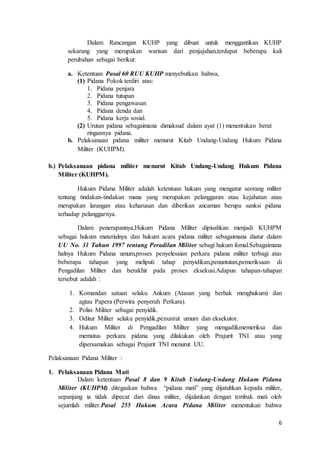 6
Dalam Rancangan KUHP yang dibuat untuk menggantikan KUHP
sekarang yang merupakan warisan dari penjajahan,terdapat beberapa kali
perubahan sebagai berikut:
a. Ketentuan Pasal 60 RUU KUHP menyebutkan bahwa,
(1) Pidana Pokok terdiri atas:
1. Pidana penjara
2. Pidana tutupan
3. Pidana pengawasan
4. Pidana denda dan
5. Pidana kerja sosial.
(2) Urutan pidana sebagaimana dimaksud dalam ayat (1) menentukan berat
ringannya pidana.
b. Pelaksanaan pidana militer menurut Kitab Undang-Undang Hukum Pidana
Militer (KUHPM).
b.) Pelaksanaan pidana militer menurut Kitab Undang-Undang Hukum Pidana
Militer (KUHPM).
Hukum Pidana Militer adalah ketentuan hukum yang mengatur seorang militer
tentang tindakan-tindakan mana yang merupakan pelanggaran atau kejahatan atau
merupakan larangan atau keharusan dan diberikan ancaman berupa sanksi pidana
terhadap pelanggarnya.
Dalam penerapannya,Hukum Pidana Militer dipisahkan menjadi KUHPM
sebagai hukum materialnya dan hukum acara pidana militer sebagaimana diatur dalam
UU No. 31 Tahun 1997 tentang Peradilan Militer sebagi hukum fomal.Sebagaimana
halnya Hukum Pidana umum,proses penyelesaian perkara pidana militer terbagi atas
beberapa tahapan yang meliputi tahap penyidikan,penuntutan,pemeriksaan di
Pengadilan Militer dan berakhir pada proses eksekusi.Adapun tahapan-tahapan
tersebut adalah :
1. Komandan satuan selaku Ankum (Atasan yang berhak menghukum) dan
agtau Papera (Perwira penyerah Perkara).
2. Polisi Militer sebagai penyidik.
3. Oditur Militer selaku penyidik,penuntut umum dan eksekutor.
4. Hukum Militer di Pengadilan Militer yang mengadili,memeriksa dan
memutus perkara pidana yang dilakukan oleh Prajurit TNI atau yang
dipersamakan sebagai Prajurit TNI menurut UU.
Pelaksanaan Pidana Militer :
1. Pelaksanaan Pidana Mati
Dalam ketentuan Pasal 8 dan 9 Kitab Undang-Undang Hukum Pidana
Militer (KUHPM) ditegaskan bahwa “pidana mati” yang dijatuhkan kepada militer,
sepanjang ia tidak dipecat dari dinas militer, dijalankan dengan tembak mati oleh
sejumlah militer.Pasal 255 Hukum Acara Pidana Militer menentukan bahwa
 