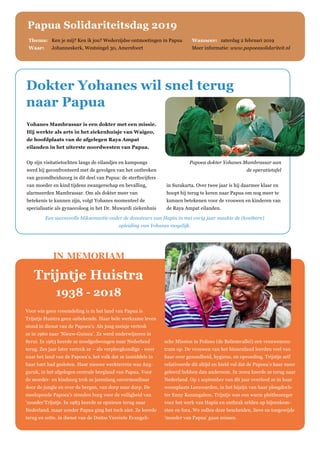 Yohanes Mambrassar is een dokter met een missie.
Hij werkte als arts in het ziekenhuisje van Waigeo,
de hoofdplaats van de afgelegen Raya Ampat
eilanden in het uiterste noordwesten van Papua.
Op zijn visitatietochten langs de eilandjes en kampongs
werd hij geconfronteerd met de gevolgen van het ontbreken
van gezondheidszorg in dit deel van Papua: de sterftecijfers
van moeder en kind tijdens zwangerschap en bevalling,
alarmeerden Mambrassar. Om als dokter meer van
betekenis te kunnen zijn, volgt Yohanes momenteel de
specialisatie als gynaecoloog in het Dr. Muwardi ziekenhuis
in Surakarta. Over twee jaar is hij daarmee klaar en
hoopt hij terug te keren naar Papua om nog meer te
kunnen betekenen voor de vrouwen en kinderen van
de Raya Ampat eilanden.
Dokter Yohanes wil snel terug
naar Papua
Voor wie geen vreemdeling is in het land van Papua is
Trijntje Huistra geen onbekende. Haar hele werkzame leven
stond in dienst van de Papoea’s. Als jong meisje vertrok
ze in 1960 naar ‘Nieuw-Guinea’. Ze werd onderwijzeres in
Serui. In 1963 keerde ze noodgedwongen naar Nederland
terug. Zes jaar later vertrok ze – als verpleegkundige - weer
naar het land van de Papoea’s, het volk dat ze inmiddels in
haar hart had gesloten. Haar nieuwe werkterrein was Ang-
guruk, in het afgelegen centrale bergland van Papua. Voor
de moeder- en kindzorg trok ze jarenlang onvermoeibaar
door de jungle en over de bergen, van dorp naar dorp. De
meelopende Papoea’s stonden borg voor de veiligheid van
‘moeder’Trijntje. In 1983 keerde ze opnieuw terug naar
Nederland, maar zonder Papua ging het toch niet. Ze keerde
terug en zette, in dienst van de Duitse Vereinte Evangeli-
sche Mission in Polimo (de Baliemvallei) een vrouwencen-
trum op. De vrouwen van het binnenland leerden veel van
haar over gezondheid, hygiene, en opvoeding. Trijntje zelf
relativeerde dit altijd en hield vol dat de Papoea’s haar meer
geleerd hebben dan andersom. In 2002 keerde ze terug naar
Nederland. Op 1 september van dit jaar overleed ze in haar
woonplaats Leeuwarden, in het bijzijn van haar pleegdoch-
ter Enny Kenangalem. Trijntje was een warm pleitbezorger
voor het werk van Hapin en ontbrak zelden op bijeenkom-
sten en fora. We zullen deze bescheiden, lieve en toegewijde
‘moeder van Papua’ gaan missen.
in memoriam
Trijntje Huistra
1938 - 2018
Thema: 	 Ken je mij? Ken ik jou? Wederzijdse ontmoetingen in Papua 	Wanneer: zaterdag 2 februari 2019
Waar: 	 Johanneskerk, Westsingel 30, Amersfoort 	 Meer informatie: www.papoeasolidariteit.nl
Papua Solidariteitsdag 2019
Papoea dokter Yohanes Mambrassar aan
de operatietafel
Een succesvolle bliksemactie onder de donateurs van Hapin in mei vorig jaar maakte de (kostbare)
opleiding van Yohanes mogelijk.
 