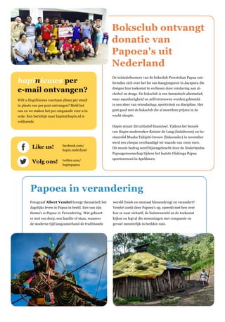 Boksclub ontvangt
donatie van
Papoea's uit
Nederland
De initiatiefnemers van de boksclub Percetekan Papua ont-
fermden zich over het lot van hangjongeren in Jayapura die
dreigen hun toekomst te verliezen door verslaving aan al-
chohol en drugs. De boksclub is een fantastisch alternatief,
waar saamhorigheid en zelfvertrouwen worden gekweekt
in een sfeer van vriendschap, sportiviteit en discipline. Het
gaat goed met de boksclub die al meerdere prijzen in de
wacht sleepte.
Hapin steunt dit initiatief financieel. Tijdens het bezoek
van Hapin medewerker Reinier de Lang (linksboven) en be-
stuurslid Muaha Tahipiti-Ireeuw (linksonder) in november
werd een cheque overhandigd ter waarde van 1000 euro.
Dit mooie bedrag werd bijeengebracht door de Nederlandse
Papuagemeenschap tijdens het laatste Olahraga Papua
sporttoernooi in Apeldoorn.
Like us! 	 facebook.com/
	hapin.nederland
Volg ons!	twitter.com/
	hapinpapua
hapinieuws per
e-mail ontvangen?
Wilt u HapiNieuws voortaan alleen per email
in plaats van per post ontvangen? Meld het
ons en we maken het per omgaande voor u in
orde. Een berichtje naar hapin@hapin.nl is
voldoende.
Papoea in verandering
Fotograaf Albert Vembri brengt thematisch het
dagelijks leven in Papua in beeld. Een van zijn
thema's is Papua in Verandering. Wat gebeurt
er met een dorp, een familie of stam, wanneer
de moderne tijd langzamerhand de traditionele
wereld fysiek en mentaal binnendringt en verandert?
Vembri zoekt deze Papoea's op, spreekt met hen over
hoe ze naar zichzelf, de buitenwereld en de toekomst
kijken en legt al die stemmingen met compassie en
gevoel meesterlijk in beelden vast.
 