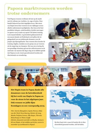 Veel Papoea vrouwen verdienen de kost op de markt
met de verkoop van vruchten, vis, sago of noten. Deze
handel beheerst hun hele dagelijkse leven. Met steun
van Hapin leren deze vrouwen in een vijfdaagse cursus
allerlei ondernemersvaardigheden. Hoe kun je het best
produkten inkopen, onderhandelen, krediet aanvragen
en sparen voor je zaak en je gezin? De laatste training,
in de maand oktober, is grotendeels gefinancieerd uit
een mooie donatie uit Nederland en de giften die ter
gelegenheid van een jubilerende donateur voor dit
project zijn bijeengebracht. Tien vrouwen die al eerder de
training volgden, trainden nu een groep van 40 vrouwen
uit de omgeving van Jayapura. Het was een ervaring die
een geweldige stimulans gaf aan het zelfvertrouwen en de
motivatie van mensen die dag in dag uit in dubbel opzicht
(als Papoea en als vrouw) geconfronteerd worden met
discriminatie en vernedering.
Papoea marktvrouwen worden
trotse ondernemers
Op deze kaart ziet u waar de locaties die in deze
nieuwsbrief genoemd worden, zich bevinden.
Het Hapin team in Papua dankt alle
donateurs voor de betrokkenheid
bij het werk van Hapin in Papua en
voor de steun in het afgelopen jaar.
Ook wensen we jullie fijne
feestdagen en een voorspoedig 2019.
Vlnr: Garvin Manyakori, Cyntia Warwe, Siska
van der Werf, Nova Seseray, Reinier de Lang,
Muaha Tatipata-Ireeuw, Elke Boyar, Theresia
Maturbongs en Thimo Joafifi
(Reinier, financial controller en Muaha, bestuurs-
lid van Hapin, in het midden op de foto, waren in
november op werkbezoek in Papua)
 