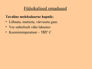 Füüsikalised omadused
Tavaline molekulaarne hapnik:
• Lõhnata, maitseta, värvuseta gaas.
• Vee suhteliselt vähe lahustuv
• Keemistemperatuur – 183° C
 