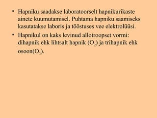 • Hapniku saadakse laboratoorselt hapnikurikaste
  ainete kuumutamisel. Puhtama hapniku saamiseks
  kasutatakse laboris ja tööstuses vee elektrolüüsi.
• Hapnikul on kaks levinud allotroopset vormi:
  dihapnik ehk lihtsalt hapnik (O2) ja trihapnik ehk
  osoon(O3).
 