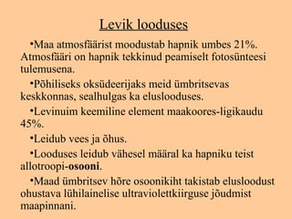 Levik looduses
  •Maa atmosfäärist moodustab hapnik umbes 21%.
Atmosfääri on hapnik tekkinud peamiselt fotosünteesi
tulemusena.
  •Põhiliseks oksüdeerijaks meid ümbritsevas
keskkonnas, sealhulgas ka eluslooduses.
  •Levinuim keemiline element maakoores-ligikaudu
45%.
  •Leidub vees ja õhus.
  •Looduses leidub vähesel määral ka hapniku teist
allotroopi-osooni.
  •Maad ümbritsev hõre osoonikiht takistab elusloodust
ohustava lühilainelise ultraviolettkiirguse jõudmist
maapinnani.
 